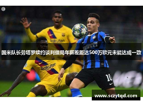 国米队长劳塔罗续约谈判僵局年薪差距达500万欧元未能达成一致
