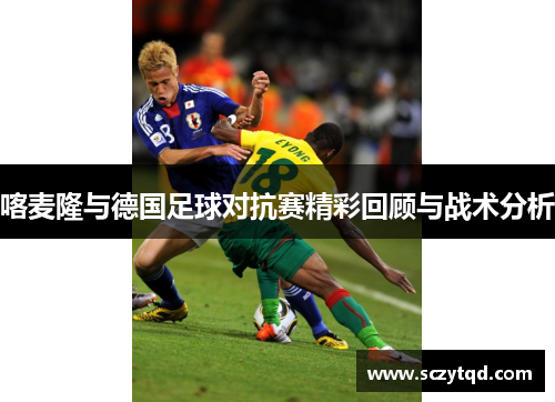 喀麦隆与德国足球对抗赛精彩回顾与战术分析