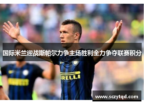 国际米兰迎战斯帕尔力争主场胜利全力争夺联赛积分