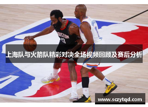 上海队与火箭队精彩对决全场视频回顾及赛后分析