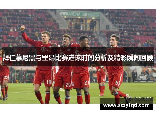 拜仁慕尼黑与里昂比赛进球时间分析及精彩瞬间回顾