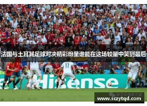 法国与土耳其足球对决精彩纷呈谁能在这场较量中笑到最后